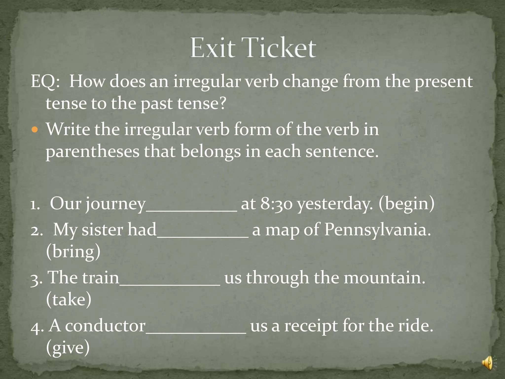 EQ: How does an irregular verb change from the present
  tense to the past tense?
 Write the irregular verb form of the verb in
  parentheses that belongs in each sentence.

1. Our journey__________ at 8:30 yesterday. (begin)
2. My sister had__________ a map of Pennsylvania.
   (bring)
3. The train___________ us through the mountain.
   (take)
4. A conductor___________ us a receipt for the ride.
   (give)
 