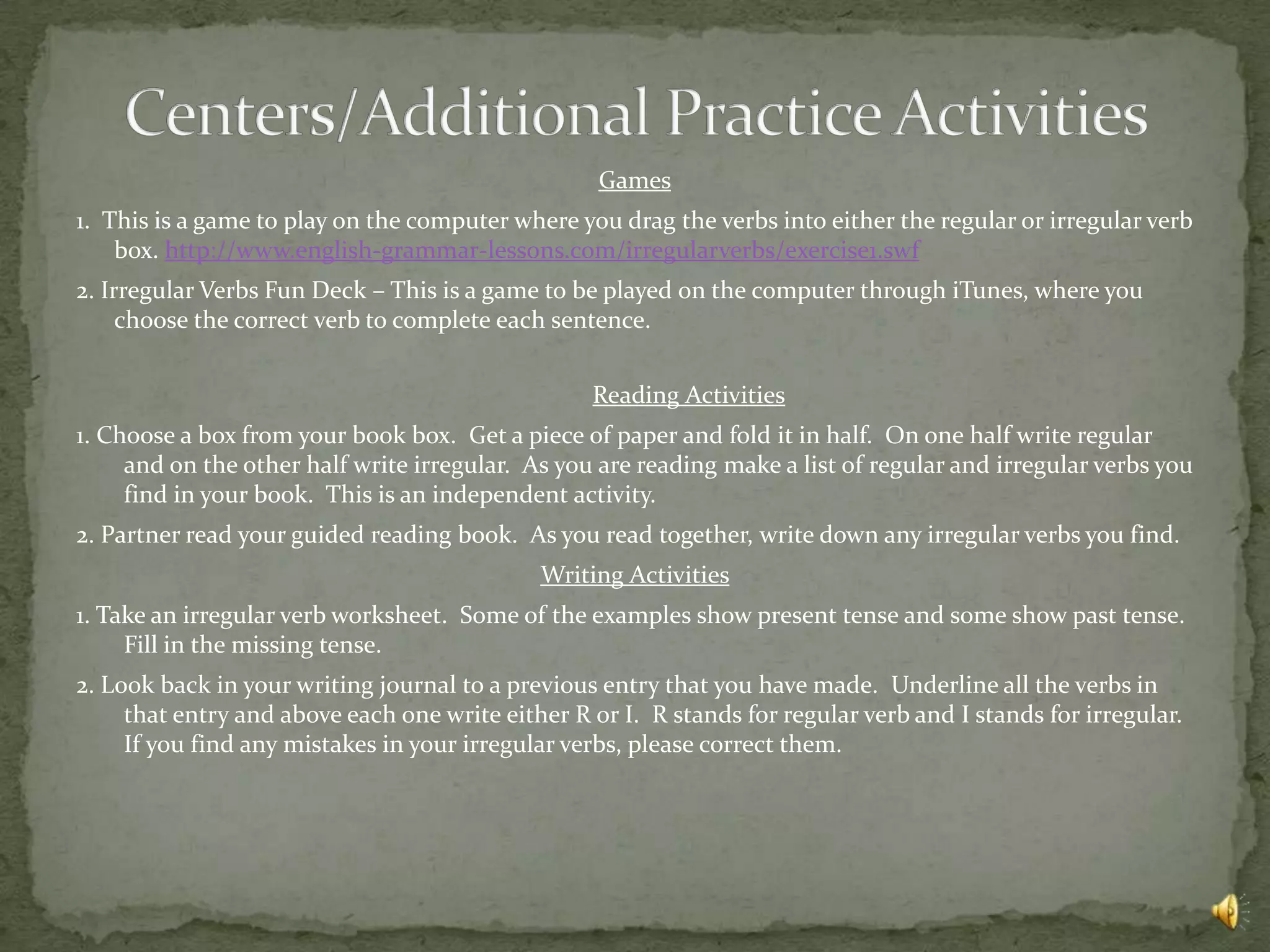 Games
1. This is a game to play on the computer where you drag the verbs into either the regular or irregular verb
    box. http://www.english-grammar-lessons.com/irregularverbs/exercise1.swf
2. Irregular Verbs Fun Deck – This is a game to be played on the computer through iTunes, where you
     choose the correct verb to complete each sentence.


                                                  Reading Activities
1. Choose a box from your book box. Get a piece of paper and fold it in half. On one half write regular
     and on the other half write irregular. As you are reading make a list of regular and irregular verbs you
     find in your book. This is an independent activity.
2. Partner read your guided reading book. As you read together, write down any irregular verbs you find.
                                             Writing Activities
1. Take an irregular verb worksheet. Some of the examples show present tense and some show past tense.
     Fill in the missing tense.
2. Look back in your writing journal to a previous entry that you have made. Underline all the verbs in
     that entry and above each one write either R or I. R stands for regular verb and I stands for irregular.
     If you find any mistakes in your irregular verbs, please correct them.
 