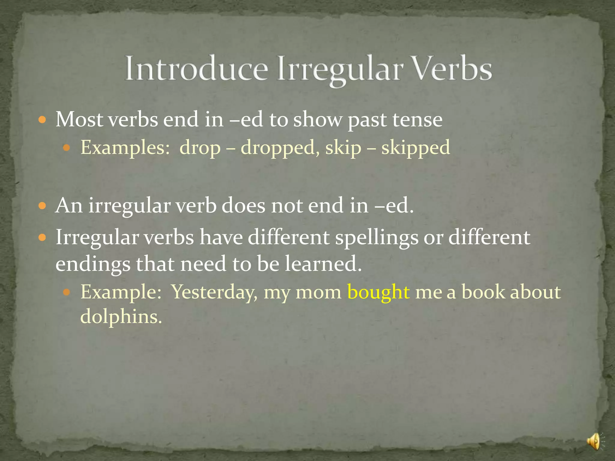  Most verbs end in –ed to show past tense
   Examples: drop – dropped, skip – skipped


 An irregular verb does not end in –ed.
 Irregular verbs have different spellings or different
  endings that need to be learned.
   Example: Yesterday, my mom bought me a book about
    dolphins.
 