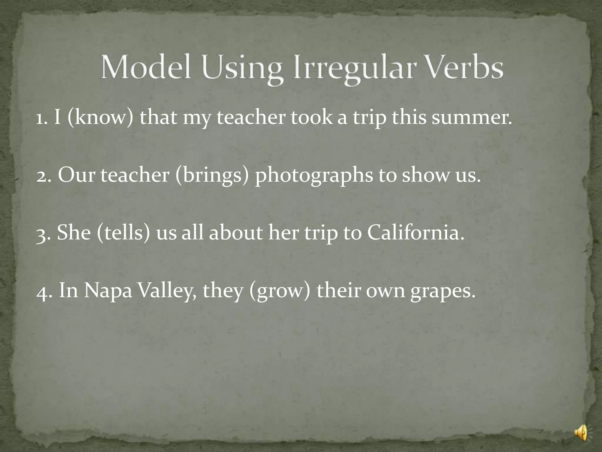 1. I (know) that my teacher took a trip this summer.

2. Our teacher (brings) photographs to show us.

3. She (tells) us all about her trip to California.

4. In Napa Valley, they (grow) their own grapes.
 