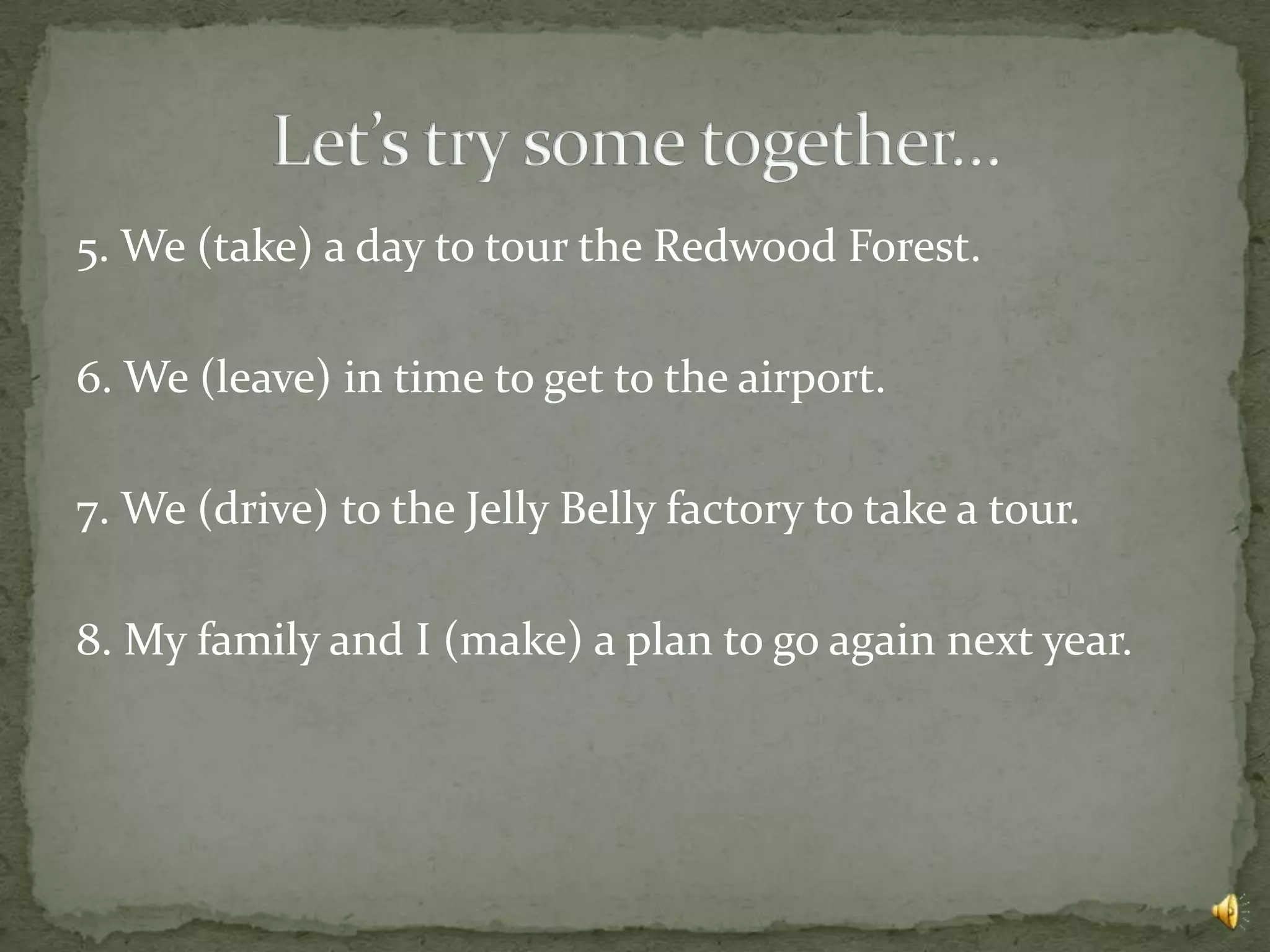 5. We (take) a day to tour the Redwood Forest.

6. We (leave) in time to get to the airport.

7. We (drive) to the Jelly Belly factory to take a tour.

8. My family and I (make) a plan to go again next year.
 
