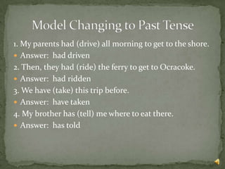 1. My parents had (drive) all morning to get to the shore.
 Answer: had driven
2. Then, they had (ride) the ferry to get to Ocracoke.
 Answer: had ridden
3. We have (take) this trip before.
 Answer: have taken
4. My brother has (tell) me where to eat there.
 Answer: has told
 