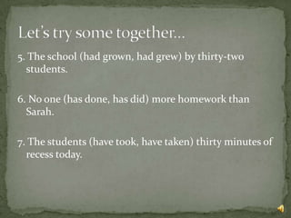 5. The school (had grown, had grew) by thirty-two
  students.

6. No one (has done, has did) more homework than
  Sarah.

7. The students (have took, have taken) thirty minutes of
  recess today.
 