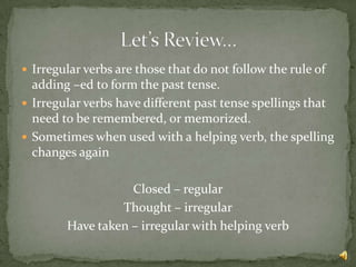 Irregular verbs are those that do not follow the rule of
  adding –ed to form the past tense.
 Irregular verbs have different past tense spellings that
  need to be remembered, or memorized.
 Sometimes when used with a helping verb, the spelling
  changes again

                   Closed – regular
                 Thought – irregular
        Have taken – irregular with helping verb
 