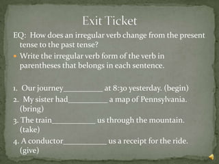 EQ: How does an irregular verb change from the present
  tense to the past tense?
 Write the irregular verb form of the verb in
  parentheses that belongs in each sentence.

1. Our journey__________ at 8:30 yesterday. (begin)
2. My sister had__________ a map of Pennsylvania.
   (bring)
3. The train___________ us through the mountain.
   (take)
4. A conductor___________ us a receipt for the ride.
   (give)
 