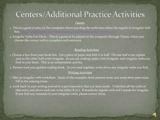 Games
1. This is a game to play on the computer where you drag the verbs into either the regular or irregular verb
    box. http://www.english-grammar-lessons.com/irregularverbs/exercise1.swf
2. Irregular Verbs Fun Deck – This is a game to be played on the computer through iTunes, where you
     choose the correct verb to complete each sentence.


                                                  Reading Activities
1. Choose a box from your book box. Get a piece of paper and fold it in half. On one half write regular
     and on the other half write irregular. As you are reading make a list of regular and irregular verbs you
     find in your book. This is an independent activity.
2. Partner read your guided reading book. As you read together, write down any irregular verbs you find.
                                             Writing Activities
1. Take an irregular verb worksheet. Some of the examples show present tense and some show past tense.
     Fill in the missing tense.
2. Look back in your writing journal to a previous entry that you have made. Underline all the verbs in
     that entry and above each one write either R or I. R stands for regular verb and I stands for irregular.
     If you find any mistakes in your irregular verbs, please correct them.
 