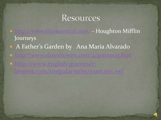  http://www.thinkcentral.com/ - Houghton Mifflin
 Journeys
 A Father’s Garden by Ana Maria Alvarado
 http://www.elcerritowire.com/4/grammar.htm
 http://www.english-grammar-
 lessons.com/irregularverbs/exercise1.swf
 
