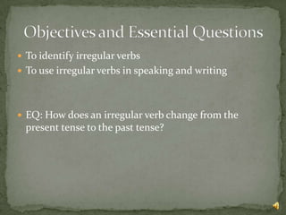  To identify irregular verbs
 To use irregular verbs in speaking and writing




 EQ: How does an irregular verb change from the
  present tense to the past tense?
 