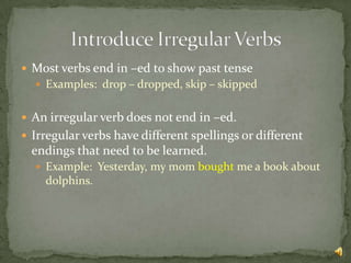  Most verbs end in –ed to show past tense
   Examples: drop – dropped, skip – skipped


 An irregular verb does not end in –ed.
 Irregular verbs have different spellings or different
  endings that need to be learned.
   Example: Yesterday, my mom bought me a book about
    dolphins.
 