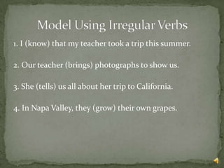 1. I (know) that my teacher took a trip this summer.

2. Our teacher (brings) photographs to show us.

3. She (tells) us all about her trip to California.

4. In Napa Valley, they (grow) their own grapes.
 