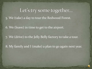 5. We (take) a day to tour the Redwood Forest.

6. We (leave) in time to get to the airport.

7. We (drive) to the Jelly Belly factory to take a tour.

8. My family and I (make) a plan to go again next year.
 