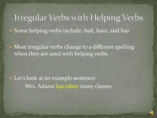  Some helping verbs include: had, have, and has


 Most irregular verbs change to a different spelling
 when they are used with helping verbs.



 Let’s look at an example sentence:
      Mrs. Adams has taken many classes.
 