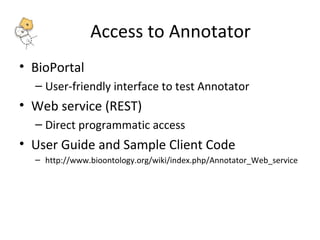 Access to Annotator 
• BioPortal 
– User-friendly interface to test Annotator 
• Web service (REST) 
– Direct programmatic access 
• User Guide and Sample Client Code 
– http://www.bioontology.org/wiki/index.php/Annotator_Web_service 
 