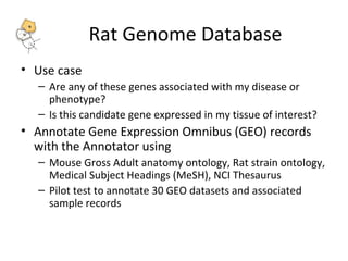 Rat Genome Database 
• Use case 
– Are any of these genes associated with my disease or 
phenotype? 
– Is this candidate gene expressed in my tissue of interest? 
• Annotate Gene Expression Omnibus (GEO) records 
with the Annotator using 
– Mouse Gross Adult anatomy ontology, Rat strain ontology, 
Medical Subject Headings (MeSH), NCI Thesaurus 
– Pilot test to annotate 30 GEO datasets and associated 
sample records 
 