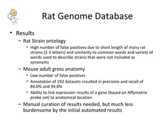 Rat Genome Database 
• Results 
– Rat Strain ontology 
• High number of false positives due to short length of many rat 
strains (2-3 letters) and similarity to common words and variety of 
words used to describe strains that were not included as 
synonyms 
– Mouse adult gross anatomy 
• Low number of false positives 
• Annotation of 192 datasets resulted in precision and recall of 
84.0% and 94.8% 
• Ability to link expression results of a gene (based on Affymetrix 
probe set) to anatomical location 
– Manual curation of results needed, but much less 
burdensome by the initial automated results 
 