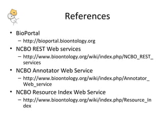 References 
• BioPortal 
– http://bioportal.bioontology.org 
• NCBO REST Web services 
– http://www.bioontology.org/wiki/index.php/NCBO_REST_ 
services 
• NCBO Annotator Web Service 
– http://www.bioontology.org/wiki/index.php/Annotator_ 
Web_service 
• NCBO Resource Index Web Service 
– http://www.bioontology.org/wiki/index.php/Resource_In 
dex 
