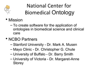 National Center for 
Biomedical Ontology 
• Mission 
– To create software for the application of 
ontologies in biomedical science and clinical 
care 
• NCBO Partners 
– Stanford University - Dr. Mark A. Musen 
– Mayo Clinic - Dr. Christopher G. Chute 
– University of Buffalo - Dr. Barry Smith 
– University of Victoria - Dr. Margaret-Anne 
Storey 
 