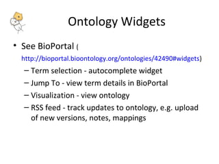 Ontology Widgets 
• See BioPortal ( 
http://bioportal.bioontology.org/ontologies/42490#widgets) 
– Term selection - autocomplete widget 
– Jump To - view term details in BioPortal 
– Visualization - view ontology 
– RSS feed - track updates to ontology, e.g. upload 
of new versions, notes, mappings 
 