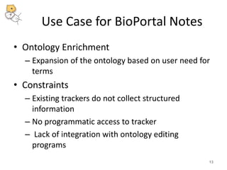 Use Case for BioPortal Notes 
• Ontology Enrichment 
– Expansion of the ontology based on user need for 
terms 
• Constraints 
– Existing trackers do not collect structured 
information 
– No programmatic access to tracker 
– Lack of integration with ontology editing 
programs 
13 
 