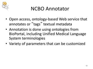 NCBO Annotator 
• Open access, ontology-based Web service that 
annotates or “tags” textual metadata 
• Annotation is done using ontologies from 
BioPortal, including Unified Medical Language 
System terminologies 
• Variety of parameters that can be customized 
18 
 