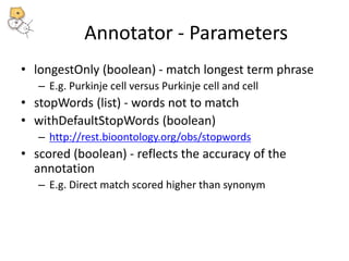Annotator - Parameters 
• longestOnly (boolean) - match longest term phrase 
– E.g. Purkinje cell versus Purkinje cell and cell 
• stopWords (list) - words not to match 
• withDefaultStopWords (boolean) 
– http://rest.bioontology.org/obs/stopwords 
• scored (boolean) - reflects the accuracy of the 
annotation 
– E.g. Direct match scored higher than synonym 
 