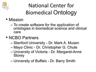 National Center for 
Biomedical Ontology 
• Mission 
– To create software for the application of 
ontologies in biomedical science and clinical 
care 
• NCBO Partners 
– Stanford University - Dr. Mark A. Musen 
– Mayo Clinic - Dr. Christopher G. Chute 
– University of Victoria - Dr. Margaret-Anne 
Storey 
– University of Buffalo - Dr. Barry Smith 
 