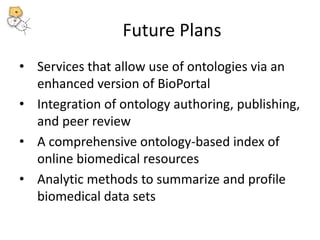 Future Plans 
• Services that allow use of ontologies via an 
enhanced version of BioPortal 
• Integration of ontology authoring, publishing, 
and peer review 
• A comprehensive ontology-based index of 
online biomedical resources 
• Analytic methods to summarize and profile 
biomedical data sets 
 