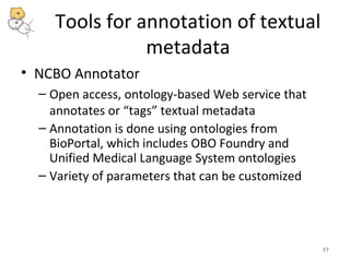 Tools for annotation of textual 
metadata 
• NCBO Annotator 
– Open access, ontology-based Web service that 
annotates or “tags” textual metadata 
– Annotation is done using ontologies from 
BioPortal, which includes OBO Foundry and 
Unified Medical Language System ontologies 
– Variety of parameters that can be customized 
17 
 