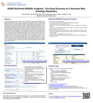 NCBO BioPortal SPARQL Endpoint - The Quad Economy of a Semantic Web 
Ontology Repository 
Trish Whetzel, Manuel Salvadores, Paul R. Alexander, Mark A. Musen, Natalya F. Noy 
Stanford University, Stanford, CA 
Acknowledgements 
http://bioportal.bioontology.org http://alphasparql.bioontology.org 
The National Center for Biomedical Ontology is one of the National Centers for 
Biomedical Computing supported by the NHGRI, the NHLBI, and the NIH Common 
Fund under grant U54-HG004028. 
Contact 
For more information on the NCBO, visit http://www.bioontology.org 
or email support@bioontology.org 
Abstract 
The NCBO Web services provide a common output (XML/JSON) for ontology content regardless of the 
ontology representation format (OWL, OBO, Protégé frames, RRF), however there is no single uniform 
storage for the ontologies and their metadata. As the amount of information and number of hits to the Web 
services increases, a more scalable solution is needed. To address these issues, we analyzed the use of 
a quad store since quad stores easily scale to millions of triples and provides SPARQL query access to 
the ontologies. Currently each ontology in BioPortal includes the materialization of all owl:imports. Thus, if 
a small ontology imports a large ontology then the former becomes a large ontology. Taking into account 
that BioPortal stores multiple versions of an ontology, the problem is reproduced for every version. Our 
hypothesis was that we could optimize the number of quads in the system using a more granular model 
where owl:imports are not materialized and every ontology graph contains its own RDF triples without the 
triples from the owl:imports ontologies. One of the questions to be answered is the optimization ratio–in 
number of triples–when using an ontology-per-graph model versus a closure-materialized model. Of the 
149 OWL ontologies reviewed, there are 299 ontologies in the import closure (i.e., if we follow all the 
owl:imports links from the 149 ontologies, we will create a set of 299 ontologies). These 299 OWL 
ontologies contain 303 owl:imports, the materialized import closure is a set of 495 owl:imports. We also 
reviewed the number of re-used triples. Ontologies with no imports gather 5.4M triples in the system; 
ontologies with one import 1.7M; ontologies with 2-9 imports reach 0.5M triples; and more than 10 imports 
2.1M. To conclude, our analysis shows that while ontology reuse is still far from being the norm, effective 
reuse is a goal worth pursuing and the level of reuse can have significant implications for the scalability of 
ontology storage systems. 
BioPortal SPARQL Endpoint Features 
• Open library of biomedical ontologies 
• Each ontology is materialized in a single graph to facilitate query articulation 
• Ontology content is synchronized daily with BioPortal 
• Only the latest version of each ontology can be accessed, but metadata for all versions is 
available 
• Access control for SPARQL named graphs to restrict access to private and licensed ontologies 
based on the BioPortal user API Key 
• rdfs:subPropertyOf reasoning for preferred name, synonyms and definitions allows queries to 
bind top level predicates of the property hierarchy to query consistently across ontologies using 
the graph "globals” 
• UMLS ontologies can be generated at the CUI or CODE level 
• To assure a fair usage of the triple store some queries are not permitted, for example SELECT * 
WHERE { ?s ?p ?o } 
Sample Code 
Examples[1] are provided for the following platforms/languages: 
- Java: 
* Java with no 3-party libs (SimpleTest.java) 
* Java with JenaARQ (JenaARQTest.java) 
* Java with OpenRDF [*] (OpenRDFAlibabaTest.java) 
- Python: 
* Python with no 3-party libs (sparql1.py) 
* Python with SPARQLWrapper[2] (sparql2.py) 
- Javascript: 
* Javacript with the SPARQLClient[3] lib (index.html) 
* Javascript with node.js. (node_test.js) 
- Perl using sparql.pm from[4] (test.pl) 
- TODO 
* Ruby, C#, Scala 
[1] https://github.com/ncbo/sparql-code-examples 
[2] http://sparql-wrapper.sourceforge.net 
[3] http://thefigtrees.net/lee/sw/sparql.js (slightly modified to allow API keys) 
[4] https://github.com/swh/Perl-SPARQL-client-library (slightly modified to allow API keys) 
[*] The jar file alibaba-repository-sparql-2.0-beta9-patched.jar has been patched to allow API keys 
and GET HTTP requests. 
Example Queries 
http://alphasparql.bioontology.org/examples 

