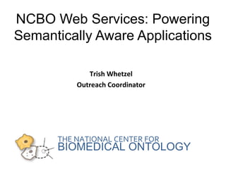 NCBO Web Services: Powering 
Semantically Aware Applications 
Trish Whetzel 
Outreach Coordinator 
THE NATIONAL CENTER FOR 
BIOMEDICAL ONTOLOGY 
 