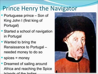 Prince Henry the Navigator Portuguese prince – Son of King John I (first king of Portugal) Started a school of navigation in Portugal Wanted to bring the Renaissance to Portugal – needed money to do so  spices = money Dreamed of sailing around Africa and reaching the Spice Islands of the Indies 