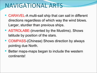 CARAVEL -A multi-sail ship that can sail in different directions regardless of which way the wind blows. Larger, sturdier than previous ships. ASTROLABE- (invented by the Muslims). Shows latitude by position of the stars.  COMPASS -(Chinese) Shows direction by always pointing due North. Better maps-maps began to include the western continents! NAVIGATIONAL ARTS 
