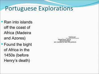 Portuguese Explorations Ran into islands off the coast of Africa (Madeira and Azores) Found the bight of Africa in the 1450s (before Henry’s death) 