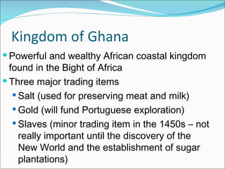 Kingdom of Ghana Powerful and wealthy African coastal kingdom found in the Bight of Africa Three major trading items Salt (used for preserving meat and milk) Gold (will fund Portuguese exploration) Slaves (minor trading item in the 1450s – not really important until the discovery of the New World and the establishment of sugar plantations) 
