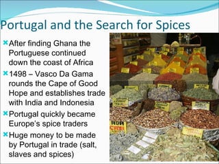 Portugal and the Search for Spices After finding Ghana the Portuguese continued down the coast of Africa 1498 – Vasco Da Gama rounds the Cape of Good Hope and establishes trade with India and Indonesia Portugal quickly became Europe’s spice traders Huge money to be made by Portugal in trade (salt, slaves and spices) 