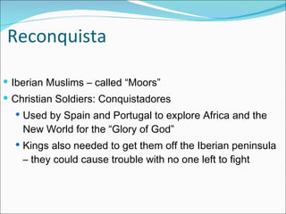 Reconquista Iberian Muslims – called “Moors” Christian Soldiers: Conquistadores Used by Spain and Portugal to explore Africa and the New World for the “Glory of God” Kings also needed to get them off the Iberian peninsula – they could cause trouble with no one left to fight 