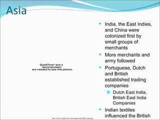 Asia India, the East Indies, and China were colonized first by small groups of merchants More merchants and army followed Portuguese, Dutch and British established trading companies Dutch East India, British East India Companies Indian textiles influenced the British textile industry-cotton, design  http://www.wordtravels.com/images/map/India_map.jpg 