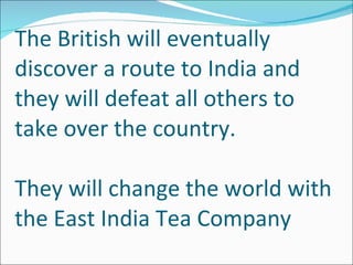 The British will eventually discover a route to India and they will defeat all others to take over the country.  They will change the world with the East India Tea Company 
