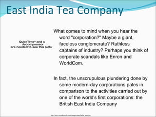 East India Tea Company What comes to mind when you hear the word "corporation?" Maybe a giant, faceless conglomerate? Ruthless captains of industry? Perhaps you think of corporate scandals like Enron and WorldCom.  In fact, the unscrupulous plundering done by some modern-day corporations pales in comparison to the activities carried out by one of the world's first corporations: the British East India Company  http://www.wordtravels.com/images/map/India_map.jpg 
