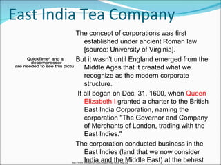 East India Tea Company The concept of corporations was first established under ancient Roman law [source: University of Virginia].  But it wasn't until England emerged from the Middle Ages that it created what we recognize as the modern corporate structure. It all began on Dec. 31, 1600, when  Queen Elizabeth I  granted a charter to the British East India Corporation, naming the corporation "The Governor and Company of Merchants of London, trading with the East Indies."  The corporation conducted business in the East Indies (land that we now consider India and the Middle East) at the behest of the queen http://www.wordtravels.com/images/map/India_map.jpg 