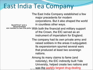 East India Tea Company The East India Company established a few major precedents for modern corporations. But it also shaped the world in countless other ways.  With both the financial and military support of the Crown, the EIC served as an instrument of imperialism for England.  The company had its own private army and raised soldiers in the areas it subjugated. Its expansionism spurred several wars that produced at least two sovereign nations.  Among its many claims to fame (and notoriety), the EIC indirectly built Yale University, helped create two nations and was the  world's largest drug-dealing operation in the 18th century . http://www.wordtravels.com/images/map/India_map.jpg 