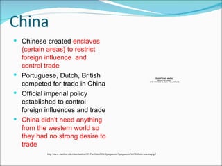 China Chinese created  enclaves (certain areas) to restrict foreign influence  and control trade Portuguese, Dutch, British competed for trade in China Official imperial policy established to control foreign influences and trade China didn’t need anything from the western world so they had no strong desire to trade  http://www.stanford.edu/class/humbio103/ParaSites2006/Sparganosis/Sparganosis%20Website/asia-map.gif 