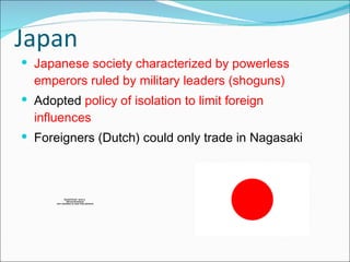 Japan Japanese society characterized by powerless emperors ruled by military leaders (shoguns) Adopted  policy of isolation to limit foreign influences Foreigners (Dutch) could only trade in Nagasaki 