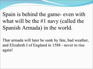 Spain is behind the game- even with what will be the #1 navy (called the Spanish Armada) in the world. That armada will later be sunk by fate, bad weather, and Elizabeth I of England in 1588 - never to rise again! 