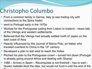 Christopho Columbo From a common family in Genoa, Italy (a sea trading city with connections to the Spice trade) went to Portugal early in the 1470s Worked for the Portuguese sailing from Lisbon to Iceland – hears tale of the Vikings and western settlements Believed that the Vikings had actually settled north of Japan on the east coast of Asia Heavily influenced by the Journal of Marco Polo, an Italian who traveled overland to China in the 13 th  century Developed a plan to sail west to reach the Indies Pitched his plan to the Portuguese crown – turned him down (Portugal is already going around Africa and dealing with Ghana)  1486 – Arrives in Spain – Reconquista is not finished – has to wait – Queen Isabella liked the idea, but would not fund it until the end of the Reconquista 