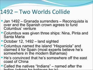 1492 – Two Worlds Collide Jan 1492 – Granada surrenders – Reconquista is over and the Spanish crown agrees to fund Columbus’ venture Columbus was given three ships: Nina, Pinta and Santa Maria October 12, 1492 – land sighted Columbus named the island “Hispaniola” and claimed it for Spain (most experts believe he’s somewhere in the modern Bahamas) He’s convinced that he’s somewhere off the east coast of China Called the natives “Indians” – named after the Indies (where he believes he is) 