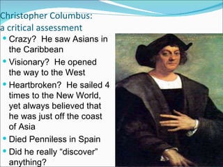 Christopher Columbus: a critical assessment Crazy?  He saw Asians in the Caribbean Visionary?  He opened the way to the West Heartbroken?  He sailed 4 times to the New World, yet always believed that he was just off the coast of Asia Died Penniless in Spain Did he really “discover” anything? Why is he so important? 