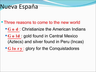 Nueva Espaňa Three reasons to come to the new world God :  Christianize the American Indians Gold : gold found in Central Mexico (Aztecs) and silver found in Peru (Incas) Glory :  glory for the Conquistadores 