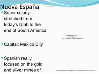 Nueva Espaňa Super colony – stretched from today’s Utah to the end of South America Capital: Mexico City Spanish really focused on the gold and silver mines of central and south America http://www.maps-charts.com/images/120.03%20Nieuwe%20Kaart%20-%20Tirion.jpg 