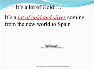 It’s a lot of Gold…. It’s a  lot of gold and silver  coming from the new world to Spain http://www.flheritage.com/archaeology/underwater/galleontrail/plateFleets.cfm 